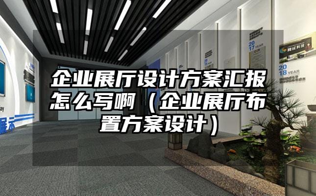 企业展厅设计方案汇报怎么写啊（企业展厅布置方案设计）