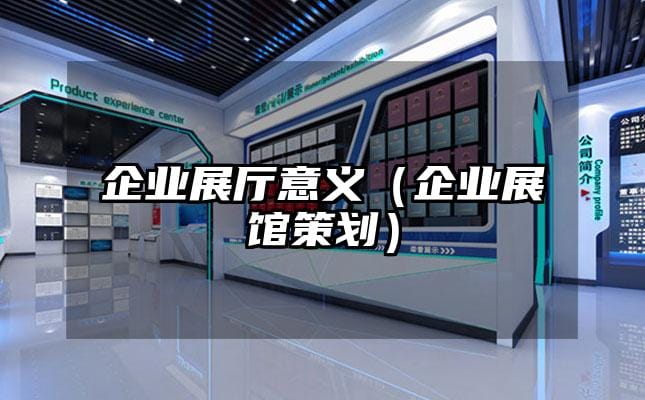 企业展厅意义（企业展馆策划）