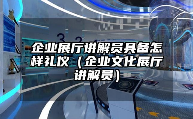 企业展厅讲解员具备怎样礼仪（企业文化展厅讲解员）